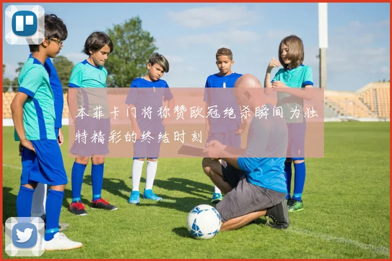 本菲卡门将称赞欧冠绝杀瞬间为独特精彩的终结时刻
