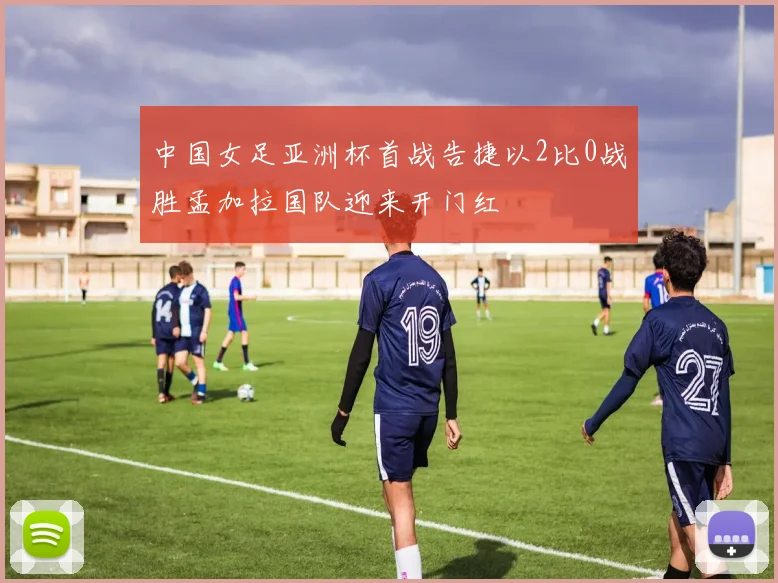 中国女足亚洲杯首战告捷以2比0战胜孟加拉国队迎来开门红