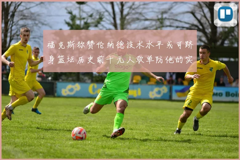 福克斯称赞伦纳德技术水平或可跻身篮坛历史前十无人敢单防他的实力