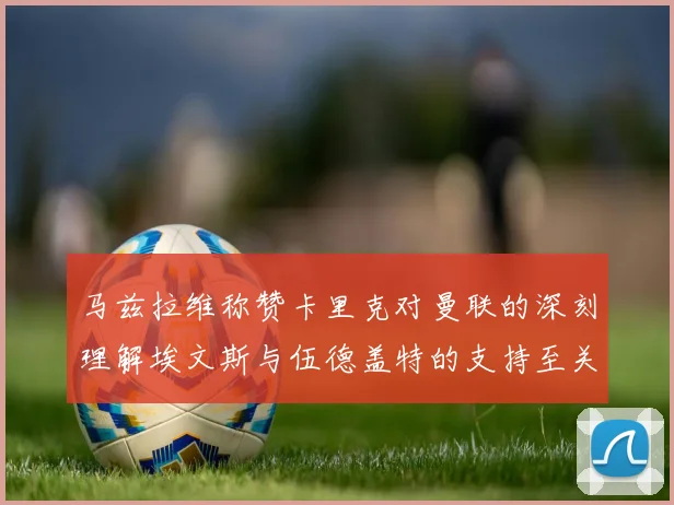 马兹拉维称赞卡里克对曼联的深刻理解埃文斯与伍德盖特的支持至关重要