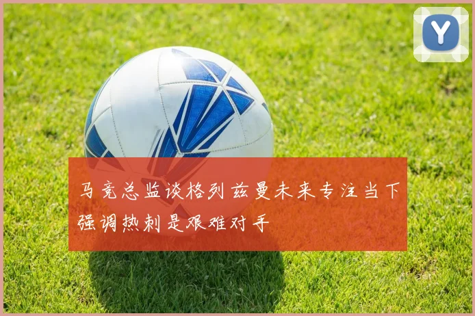 马竞总监谈格列兹曼未来专注当下强调热刺是艰难对手
