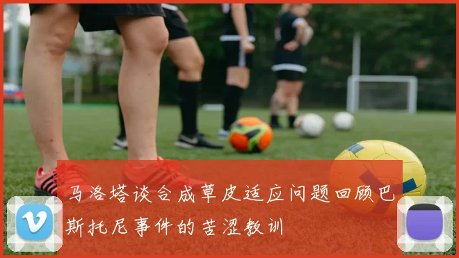 马洛塔谈合成草皮适应问题回顾巴斯托尼事件的苦涩教训