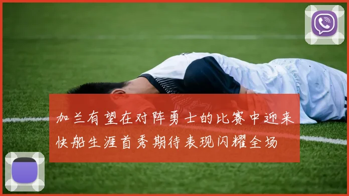 加兰有望在对阵勇士的比赛中迎来快船生涯首秀期待表现闪耀全场