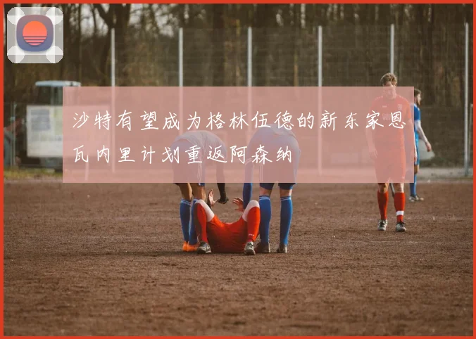沙特有望成为格林伍德的新东家恩瓦内里计划重返阿森纳