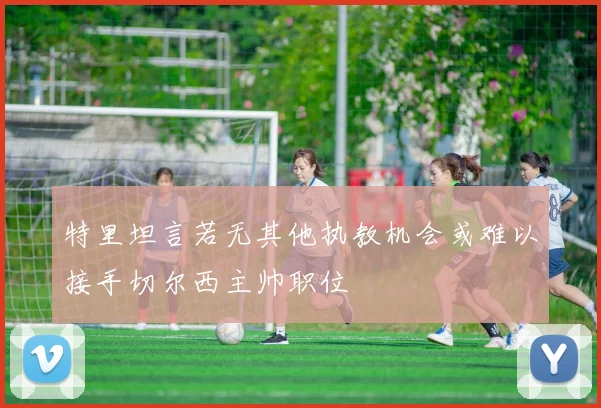 特里坦言若无其他执教机会或难以接手切尔西主帅职位
