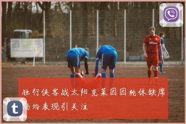 独行侠客战太阳克莱因因轮休缺席场均表现引关注