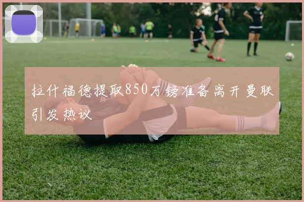 拉什福德提取850万镑准备离开曼联引发热议