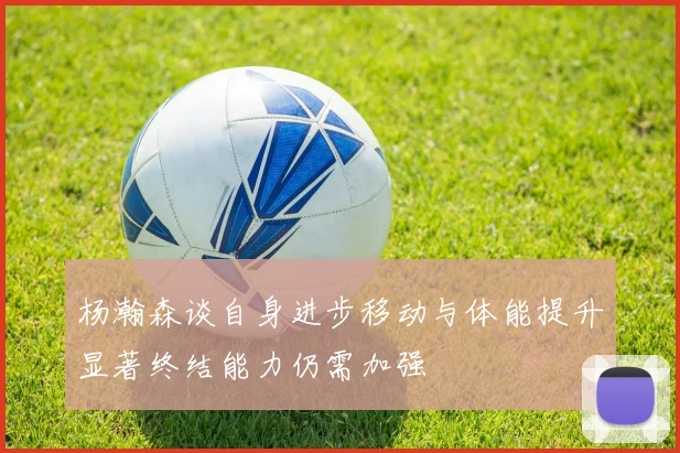 杨瀚森谈自身进步移动与体能提升显著终结能力仍需加强