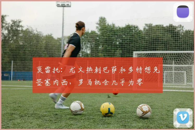 莫雷托：尤文热刺巴萨和多特想免签塞内西，罗马机会几乎为零