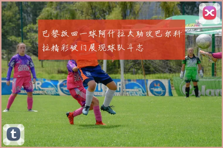 巴黎扳回一球阿什拉夫助攻巴尔科拉精彩破门展现球队斗志